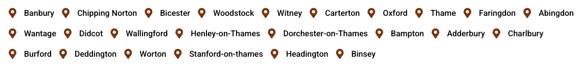 We cover Banbury, Chipping Norton, Bicester, Woodstock, Witney, Carterton, Oxford, Thame, Wantage, Didcot, Wallingford, Henley-on-Thames, Dorchester-on-Thames, Bampton, Adderbury, Charlbury, Burford, Deddington, Worton, Stanford-on-thames, Headington, Binsey